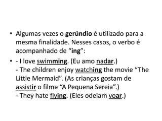 • Algumas vezes o gerúndio é utilizado para a
  mesma finalidade. Nesses casos, o verbo é
  acompanhado de “ing”:
• - I love swimming. (Eu amo nadar.)
  - The children enjoy watching the movie “The
  Little Mermaid”. (As crianças gostam de
  assistir o filme “A Pequena Sereia”.)
  - They hate flying. (Eles odeiam voar.)
 
