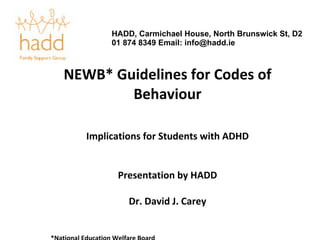 NEWB* Guidelines for Codes of Behaviour Implications for Students with ADHD Presentation by HADD Dr. David J. Carey *National Education Welfare Board HADD, Carmichael House, North Brunswick St, D2 01 874 8349 Email: info@hadd.ie 