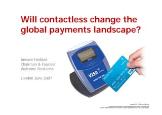 Will contactless change the
global payments landscape?


Aneace Haddad
Chairman & Founder
Welcome Real-time

London June 2007




                                                                                Copyright 2007 © Welcome Real-time
                                    All rights reserved. Material in this presentation can be copied on condition that
                     “Source : Welcome Real-time” is included in a clearly visible fashion next to the copied material.