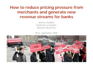 How to reduce pricing pressure from
   merchants and generate new
    revenue streams for banks
              Aneace Haddad
            Chairman  Founder
             Welcome Real-time

            Paris, September 2008




                                                                                               Copyright 2008 © Welcome Real-time
                                                   All rights reserved. Material in this presentation can be copied on condition that
                                    “Source : Welcome Real-time” is included in a clearly visible fashion next to the copied material.
 