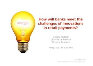 How will banks meet the
challenges of innovations
   in retail payments?

         Aneace Haddad
       Chairman  Founder
        Welcome Real-time

     Hong Kong, 15 July 2008




                                                                        Copyright 2008 © Welcome Real-time
                            All rights reserved. Material in this presentation can be copied on condition that
             “Source : Welcome Real-time” is included in a clearly visible fashion next to the copied material.
 