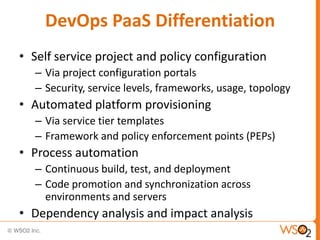 DevOps PaaS Differentiation
• Self service project and policy configuration
– Via project configuration portals
– Security, service levels, frameworks, usage, topology
• Automated platform provisioning
– Via service tier templates
– Framework and policy enforcement points (PEPs)
• Process automation
– Continuous build, test, and deployment
– Code promotion and synchronization across
environments and servers
• Dependency analysis and impact analysis
 