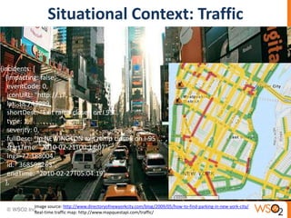 Situational Context: Traffic
{incidents: [
{impacting: false,
eventCode: 0,
iconURL: "http://...",
lat: 38.743999,
shortDesc: "Exit ramp closed on I 95...",
type: 1,
severity: 0,
fullDesc: "In NEWINGTON exit ramp closed on I-95 ...",
startTime: "2010-02-21T00:14:07",
lng: -77.188004,
id: "368598263",
endTime: "2010-02-27T05:04:19"
},
Image source: http://www.directoryofnewyorkcity.com/blog/2009/05/how-to-find-parking-in-new-york-city/
Real-time traffic map: http://www.mapquestapi.com/traffic/
 