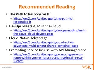 Recommended Reading
• The Path to Responsive IT
– http://wso2.com/whitepapers/the-path-to-
responsive-it
• DevOps Meets ALM in the Cloud
– http://wso2.com/whitepapers/devops-meets-alm-in-
the-cloud-cloud-devops-paas
• Cloud-Native Advantage
– http://wso2.com/whitepapers/cloud-native-
advantage-multi-tenant-shared-container-paas
• Promoting Service Re-use with API Management
– http://wso2.com/whitepapers/promoting-service-
reuse-within-your-enterprise-and-maximizing-soa-
success
 