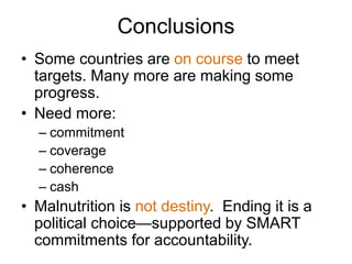 Conclusions
• Some countries are on course to meet
targets. Many more are making some
progress.
• Need more:
– commitment
– coverage
– coherence
– cash
• Malnutrition is not destiny. Ending it is a
political choice—supported by SMART
commitments for accountability.
 