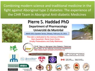 Combining modern science and traditional medicine in the fight against Aboriginal type 2 diabetes: The experience of the CIHR Team in Aboriginal Anti-diabetic Medicines   Pierre S. Haddad PhD Department of Pharmacology  Université de Montréal http://www.taam-emaad.umontreal.ca NAHO 2011 Speaker Series, Ottawa, February 23, 2011 This talk is dedicated to the memory of Elders  Sam Awashish, René Coon Come,  Smally Petawabano and Sally Matthews 