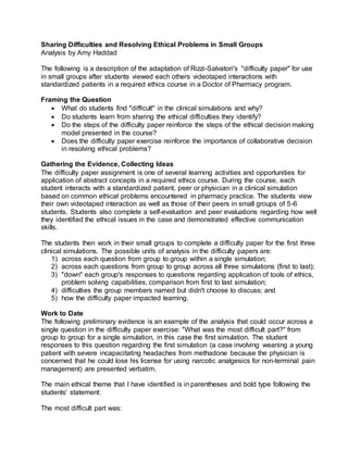 Sharing Difficulties and Resolving Ethical Problems in Small Groups 
Analysis by Amy Haddad 
The following is a description of the adaptation of Rizzi-Salvatori's "difficulty paper" for use 
in small groups after students viewed each others videotaped interactions with 
standardized patients in a required ethics course in a Doctor of Pharmacy program. 
Framing the Question 
 What do students find "difficult" in the clinical simulations and why? 
 Do students learn from sharing the ethical difficulties they identify? 
 Do the steps of the difficulty paper reinforce the steps of the ethical decision making 
model presented in the course? 
 Does the difficulty paper exercise reinforce the importance of collaborative decision 
in resolving ethical problems? 
Gathering the Evidence, Collecting Ideas 
The difficulty paper assignment is one of several learning activities and opportunities for 
application of abstract concepts in a required ethics course. During the course, each 
student interacts with a standardized patient, peer or physician in a clinical simulation 
based on common ethical problems encountered in pharmacy practice. The students view 
their own videotaped interaction as well as those of their peers in small groups of 5-6 
students. Students also complete a self-evaluation and peer evaluations regarding how well 
they identified the ethical issues in the case and demonstrated effective communication 
skills. 
The students then work in their small groups to complete a difficulty paper for the first three 
clinical simulations. The possible units of analysis in the difficulty papers are: 
1) across each question from group to group within a single simulation; 
2) across each questions from group to group across all three simulations (first to last); 
3) "down" each group's responses to questions regarding application of tools of ethics, 
problem solving capabilities, comparison from first to last simulation; 
4) difficulties the group members named but didn't choose to discuss; and 
5) how the difficulty paper impacted learning. 
Work to Date 
The following preliminary evidence is an example of the analysis that could occur across a 
single question in the difficulty paper exercise: "What was the most difficult part?" from 
group to group for a single simulation, in this case the first simulation. The student 
responses to this question regarding the first simulation (a case involving weaning a young 
patient with severe incapacitating headaches from methadone because the physician is 
concerned that he could lose his license for using narcotic analgesics for non-terminal pain 
management) are presented verbatim. 
The main ethical theme that I have identified is in parentheses and bold type following the 
students' statement: 
The most difficult part was: 
 