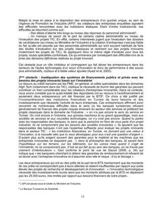 Malgré la mise en place à la disposition des entrepreneurs d’un guichet unique, au sein de
l’Agence de Promotion de l’Industrie (API)5, les créateurs des entreprises enquêtées signalent
des difficultés rencontrées avec les institutions étatiques. Etant d’ordre institutionnel, ces
difficultés se résument comme suit :
          - Des délais d’attente très longs au niveau des réponses du personnel administratif ;
         - Un manque de savoir de la part de certains cadres administratifs au niveau de
l’évaluation des projets TIC. En effet, certains interviewés jugent que l’évaluation des dossiers
de candidatures (au niveau du Ministère de l’Industrie) à la création d’entreprises n’est pas fiable
du fait qu’elle est assurée par des personnels administratifs qui sont souvent habitués de faire
des études d’évaluation sur des projets classiques et rarement sur des projets innovants
(notamment les projets de TIC). Ils appliquent donc la même règle d’analyse pour tous les
projets, toutes spécialités confondues. Ce qui entrainera par conséquent des difficultés lors de la
prise des décisions définitives relatives au projet innovant.

Cet obstacle joue un rôle inhibiteur et contraignant qui fait dévier les entrepreneurs dans les
secteurs de hautes technologies d’un souci d’innovation et donc de performance à des soucis
plus administratifs, coûteux et à faible valeur ajoutée (Ayadi et al, 2005).

2ème obstacle : Inadéquation des systèmes de financements publics et privés avec les
besoins des projets innovants basés sur l’immatériel
Le recours au crédit bancaire par les PME, en général, et celles spécialisées dans les domaines
High Tech (notamment dans les TIC), implique la nécessité de fournir des garanties qui peuvent
constituer un frein considérable pour les créateurs d'entreprises innovantes. Dans ce contexte,
nous avons constaté que la quasi-totalité des répondants ont eu recours à l’autofinancement et
seulement deux entrepreneurs ont été financés par la BTS6 . Ce choix a été justifié par
l’incompréhension des institutions financières en Tunisie de leurs besoins et des
investissements que nécessite l’activité de leurs entreprises. Ces entrepreneurs affirment avoir
rencontré de nombreuses difficultés dans le sens où les banques tunisiennes refusent
généralement de financer des projets risqués émanant du secteur des services et préfèrent les
projets classiques dans le domaine de l’industrie : « on n’a pas encore le sens du service en
Tunisie. On croit encore à l’industrie, aux grosses machines et au grand appareillage, mais aux
sociétés de services et aux nouvelles technologies, on n’y croit pas encore. Quand tu parles
avec les responsables des banques, tu sens que la personne en face de vous parle d’un projet
industriel. Ils ne comprennent pas les besoins des sociétés innovantes ». Ils ajoutent que les
responsables des banques n’ont pas l’expertise suffisante pour évaluer les projets innovants
dans le secteur TIC : « les institutions financières, en Tunisie, ne donnent pas une valeur à
l’innovation, à la nouvelle idée que tu veux développer, pour eux c’est une question d’argent ».
D’autant plus qu’ils exigent souvent des garanties pour le matériel et les machines que les
entreprises innovantes ne disposent pas : « dans la philosophie des banques, ils savent faire
l’hypothèque sur les terrains, sur les bâtiments, sur les usines mais quand il s’agit de
l’immatériel, ils ne comprennent pas. C’est ce qui fait qu’au sein des banques, on ne trouve pas
vraiment d’interlocuteurs ». Ceci confirme le point de vue de Daoud (2000, p. 34) qui
indique que « les banquiers cherchent à obtenir des garanties de remboursement et refusent de
se lancer avec l’entreprise innovatrice et d’assumer avec elle le risque ; d’où le blocage ».

Les deux entrepreneurs qui ont eu des prêts de la part de la BTS mentionnent que les montants
de ces prêts ne correspondent pas à leurs attentes et restent insuffisantes par rapport aux coûts
élevés des projets de recherche et développement et d’innovation : « l’innovation technologique
nécessite des investissements lourds alors que les montants attribués par la BTS ne dépassent
pas les 25.000 euros, très limités par rapport aux besoins financiers de notre projet».

5   L’API est placée sous la tutelle du Ministère de l’Industrie.
6   La Banque Tunisienne de Solidarité.


                                                                15
 