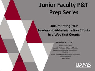 Junior Faculty P&T
Prep Series
Documenting Your
Leadership/Administration Efforts
In a Way that Counts
December 12, 2019
Kristie Hadden, PhD
Associate Professor, College of Medicine
Department of Medical Humanities &
Bioethics
Senior Strategy Associate/Interim Director of
Population Health
UAMS Health
 