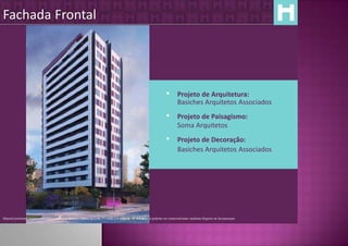 Fachada Frontal




                                                                                                                                    Projeto de Arquitetura:
                                                                                                                                     Basiches Arquitetos Associados
                                                                                                                                    Projeto de Paisagismo:
                                                                                                                                     Soma Arquitetos
                                                                                                                                    Projeto de Decoração:
                                                                                                                                     Basiches Arquitetos Associados




Material preliminar sujeito a alteração e exclusivo para uso interno da Even. Proibida a divulgação. As unidades só poderão ser comercializadas mediante Registro de Incorporação
 