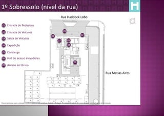 1º Sobressolo (nível da rua)
                                                                                                Rua Haddock Lobo

 01 Entrada de Pedestres

                                                                                                    01
 02 Entrada de Veículos
                                                                                 03                                             02
 03 Saída de Veículos
                                                                                           07             05
 04 Expedição                                                                                             04

 05 Concierge

 06 Hall de acesso elevadores
                                                                                                                     06
 07 Acesso ao térreo

                                                                                                                                                                        Rua Matias Aires




Material preliminar sujeito a alteração e exclusivo para uso interno da Even. Proibida a divulgação. As unidades só poderão ser comercializadas mediante Registro de Incorporação
 