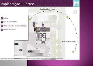 Implantação – Térreo
                                                                                                               Rua Haddock Lobo



01 Lobby

02 Hall de Elevadores
                                                                                           04
03 Praça Coberta/ Acesso ao Lobby                                                                                     03

04 Acesso ao térreo                                                                                                   01


                                                                                                                    02


                                                                                                                                                                              Rua Matias Aires




Material preliminar sujeito a alteração e exclusivo para uso interno da Even. Proibida a divulgação. As unidades só poderão ser comercializadas mediante Registro de Incorporação
 