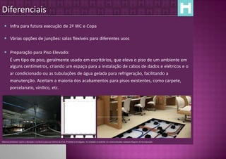 Diferenciais
   Infra para futura execução de 2º WC e Copa

   Várias opções de junções: salas flexíveis para diferentes usos

   Preparação para Piso Elevado:
         É um tipo de piso, geralmente usado em escritórios, que eleva o piso de um ambiente em
         alguns centímetros, criando um espaço para a instalação de cabos de dados e elétricos e o
         ar condicionado ou as tubulações de água gelada para refrigeração, facilitando a
         manutenção. Aceitam a maioria dos acabamentos para pisos existentes, como carpete,
         porcelanato, vinílico, etc.




Material preliminar sujeito a alteração e exclusivo para uso interno da Even. Proibida a divulgação. As unidades só poderão ser comercializadas mediante Registro de Incorporação
 