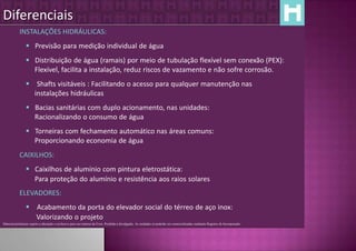 Diferenciais
            INSTALAÇÕES HIDRÁULICAS:
                  Previsão para medição individual de água
                  Distribuição de água (ramais) por meio de tubulação flexível sem conexão (PEX):
                   Flexível, facilita a instalação, reduz riscos de vazamento e não sofre corrosão.
                  Shafts visitáveis : Facilitando o acesso para qualquer manutenção nas
                   instalações hidráulicas
                  Bacias sanitárias com duplo acionamento, nas unidades:
                   Racionalizando o consumo de água
                  Torneiras com fechamento automático nas áreas comuns:
                   Proporcionando economia de água
            CAIXILHOS:
                  Caixilhos de alumínio com pintura eletrostática:
                   Para proteção do alumínio e resistência aos raios solares
            ELEVADORES:
                  Acabamento da porta do elevador social do térreo de aço inox:
                   Valorizando o projeto
Material preliminar sujeito a alteração e exclusivo para uso interno da Even. Proibida a divulgação. As unidades só poderão ser comercializadas mediante Registro de Incorporação
 