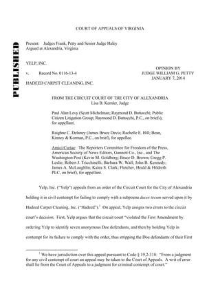 PUBLISHED

COURT OF APPEALS OF VIRGINIA

Present: Judges Frank, Petty and Senior Judge Haley
Argued at Alexandria, Virginia

YELP, INC.
v.

Record No. 0116-13-4

OPINION BY
JUDGE WILLIAM G. PETTY
JANUARY 7, 2014

HADEED CARPET CLEANING, INC.

FROM THE CIRCUIT COURT OF THE CITY OF ALEXANDRIA
Lisa B. Kemler, Judge
Paul Alan Levy (Scott Michelman; Raymond D. Battocchi; Public
Citizen Litigation Group; Raymond D. Battocchi, P.C., on briefs),
for appellant.
Raighne C. Delaney (James Bruce Davis; Rachelle E. Hill; Bean,
Kinney & Korman, P.C., on brief), for appellee.
Amici Curiae: The Reporters Committee for Freedom of the Press,
American Society of News Editors, Gannett Co., Inc., and The
Washington Post (Kevin M. Goldberg; Bruce D. Brown; Gregg P.
Leslie; Robert J. Tricchinelli; Barbara W. Wall; John B. Kennedy;
James A. McLaughlin; Kalea S. Clark; Fletcher, Heald & Hildreth
PLC, on brief), for appellant.

Yelp, Inc. (“Yelp”) appeals from an order of the Circuit Court for the City of Alexandria
holding it in civil contempt for failing to comply with a subpoena duces tecum served upon it by
Hadeed Carpet Cleaning, Inc. (“Hadeed”).1 On appeal, Yelp assigns two errors to the circuit
court’s decision. First, Yelp argues that the circuit court “violated the First Amendment by
ordering Yelp to identify seven anonymous Doe defendants, and then by holding Yelp in
contempt for its failure to comply with the order, thus stripping the Doe defendants of their First

1

We have jurisdiction over this appeal pursuant to Code § 19.2-318: “From a judgment
for any civil contempt of court an appeal may be taken to the Court of Appeals. A writ of error
shall lie from the Court of Appeals to a judgment for criminal contempt of court.”

 