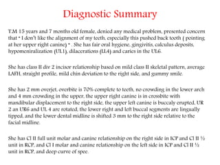Diagnostic Summary
T.M 15 years and 7 months old female, denied any medical problem, presented concern
that “ I don’t like the alignment of my teeth, especially this pushed back tooth ( pointing
at her upper right canine) “ . She has fair oral hygiene, gingivitis, calculus deposits,
hypomeniralization (UL1), dilacerations (LL4) and caries in the UL6.
She has class II div 2 incisor relationship based on mild class II skeletal pattern, average
LAFH, straight profile, mild chin deviation to the right side, and gummy smile.
She has 2 mm overjet, overbite is 70% complete to teeth, no crowding in the lower arch
and 4 mm crowding in the upper, the upper right canine is in crossbite with
mandibular displacement to the right side, the upper left canine is buccaly erupted, UR
2 an UR6 and UL 4 are rotated, the lower right and left buccal segments are lingually
tipped, and the lower dental midline is shifted 3 mm to the right side relative to the
facial midline.
She has Cl II full unit molar and canine relationship on the right side in ICP and Cl II ½
unit in RCP, and Cl I molar and canine relationship on the left side in ICP and Cl II ½
unit in RCP, and deep curve of spee.
 