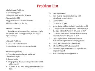 Problem List
Pathological Problems:
1. Fair oral hygiene
2.Gingivitis and calculus deposits
3.Caries in the UL6
4.Hypomeniralized enamel of the UL1
5.Dilacerated root of the LL4
Patient’s concern:
“ I don’t like the alignment of my teeth, especially
this pushed back tooth ( pointing at her upper
right canine) “
Skeletal Problems:
1. Mild Class II skeletal base
2. Mandibular deviation to the right side.
Soft tissue problems:
1. Obtuse Frontonasial angle and acute
Labiomental angle
2. Gummy smile
3. Interpupillary distance is larger than the width
of the mouth
4. The width of the nose is larger than the middle
fifth
 Dental problems:
1. class II div 2 incisor relationship with
retroclined upper incisors
2. Deep overbite
3. Deep curve of spee
4. lower dental midline shifted 3 mm to the right
5. Cl II full unit molar and canine relationship on
the right side in ICP and Cl II ½ unit in RCP
6. Cl I molar and canine relationship on the left
side in ICP and Cl II ½ unit in RCP
7. Upper right canine is in crossbite with
mandibular displacement to the right side
8. Upper left canine is buccaly erupted
9. UR 2 an UR6 and UL 4 are rotated
10. The lower right and left buccal segments are
lingually tipped
11. Mild crowding in the upper arch
 