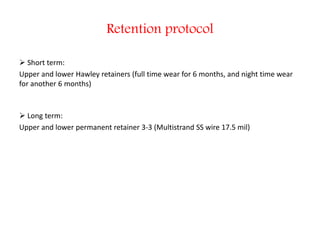 Retention protocol
 Short term:
Upper and lower Hawley retainers (full time wear for 6 months, and night time wear
for another 6 months)
 Long term:
Upper and lower permanent retainer 3-3 (Multistrand SS wire 17.5 mil)
 