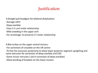 Justification
3.Straight pull headgear for bilateral distalization:
-Average LAFH
-Deep overbite
-Class II ½ unit molar relationship
-Mild crowding in the upper arch
-For anchorage: to preserve cl I molar relationship
4.Bite turbos on the upper central incisors:
-For correction of crossbite on the UR canine
-To free the occlusion posteriorly to allow lower posterior segment uprighting and
some extrusion for correction of deep overbite and COS
-Some incisor intrusion ( aid in correction of deep overbite)
-Allow bonding of brackets on the lower incisors
 