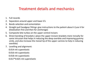 Treatment details and mechanics
1. Full records
2. Separators around upper and lower 6’s
3. Bands selection and cementation
4. Straight pull headgear fitting+ give instructions to the patient about it (use it for
distalization first and then for anchorage)
5. Composite bite turbos on the upper central incisors
6. Direct bonding of brackets ( place the upper incisors brackets more incisally for
some intrusion that helps in reducing the deep overbite and improving gummy
smile, and also increase the mesial tip of the upper canines to help in reducing
overbite)
7. Levelling and alignment:
0.014 niti superelastic
0.016 niti superelastic
0.018 niti superelastic
0.017*0.025 niti superelastic
 