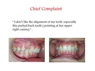 Chief Complaint
“ I don’t like the alignment of my teeth, especially
this pushed back tooth ( pointing at her upper
right canine) “ .
 