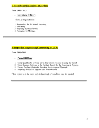 2
2- Royal Scientific Society-at Jordan:
From 1994 – 2013
- Inventory Officer:
Duets & Responsibilities:
1. Responsible for the Annual Inventory
2. Data Entry.
3. Preparing Purchase Orders.
4. Arranging for Meetings.
3- Inspection Engineering Contracting -at USA:
From 2004 -2009
- Payroll Officer
1. Using QuickBooks software up-to-date versions to assist in doing the payroll.
2. Using Quantum Software to the Certified Payroll for the Government Projects.
3. Prepare Purchase Orders for Suppliers for the required Materials.
4. Preparing Invoices to Suppliers and Subcontractors.
Filing system to all the paper work to keep track of everything once it’s required.
 