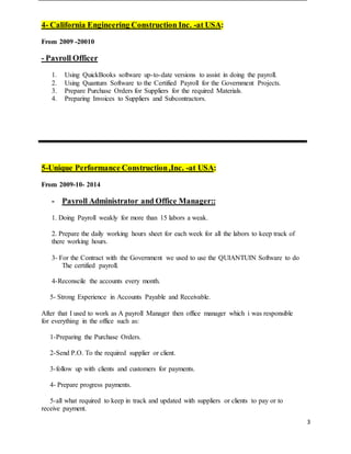 3
4- California Engineering Construction Inc. -at USA:
From 2009 -20010
- Payroll Officer
1. Using QuickBooks software up-to-date versions to assist in doing the payroll.
2. Using Quantum Software to the Certified Payroll for the Government Projects.
3. Prepare Purchase Orders for Suppliers for the required Materials.
4. Preparing Invoices to Suppliers and Subcontractors.
5-Unique Performance Construction,Inc. -at USA:
From 2009-10- 2014
- Payroll Administrator and Office Manager::
1. Doing Payroll weakly for more than 15 labors a weak.
2. Prepare the daily working hours sheet for each week for all the labors to keep track of
there working hours.
3- For the Contract with the Government we used to use the QUIANTUIN Software to do
The certified payroll.
4-Reconscile the accounts every month.
5- Strong Experience in Accounts Payable and Receivable.
After that I used to work as A payroll Manager then office manager which i was responsible
for everything in the office such as:
1-Preparing the Purchase Orders.
2-Send P.O. To the required supplier or client.
3-follow up with clients and customers for payments.
4- Prepare progress payments.
5-all what required to keep in track and updated with suppliers or clients to pay or to
receive payment.
 