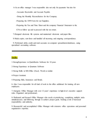 4
6-As an office manager I was responsible also not only for payments but also for:
-Accounts Receivable and Account Payable.
-Doing the Monthly Reconciliation for the Company.
-Preparing the 1099 Form for our Suppliers.
-Preparing the Tax and Time Sheet and the company Financial Statement to the
CPA to follow up and to proceed with the tax return.
7-Designed electronic file systems and maintained electronic and paper files.
8-Made copies, sent faxes and handled all incoming and outgoing correspondence.
9- Performed debit, credit and total accounts on computer spreadsheets/databases, using
specialized accounting software.
Skills:
1-StrongExperiance in QuickBooks Software for 10 years
2-Strong Experience in Quantum Software
3-Strong Skills in MS Office (Excel, Word) or similar
4-Project Assistant.
5-Preparing Bids, Insurances and Bonds.
6- Also I was responsible for all kind of work in the office additional for training all new
employees.
7- Energetic Office Manager with over 12 years’ experience in high-level executive support
roles. Organized and professional..
8- Dedicated and focused Office Manager who excels at prioritizing, completing multiple tasks
simultaneously and following through to achieve project goals. Seeking a role of increased
responsibility and authority.
9- Resourceful and accomplished Office Manager with extensive office operations and personnel
organization expertise.
 
