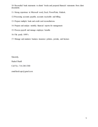 5
10- Reconciled bank statements to clients' books and prepared financial statements from client
documents.
11- Strong experience in Microsoft word, Excel, PowerPoint, Outlook.
12-Processing accounts payable, accounts receivable and billing
13- Prepare multiple bank and credit card reconciliations
14- Prepare and analyze monthly financial reports for management
15- Process payroll and manage employee benefits
16- File yearly 1099’s
17- Manage and maintain business insurance policies, permits, and licenses
Sincerely,
Hadeel Daaifi
Cell No.: 714-240-3300
email:haidi.upc@gmail.com
 