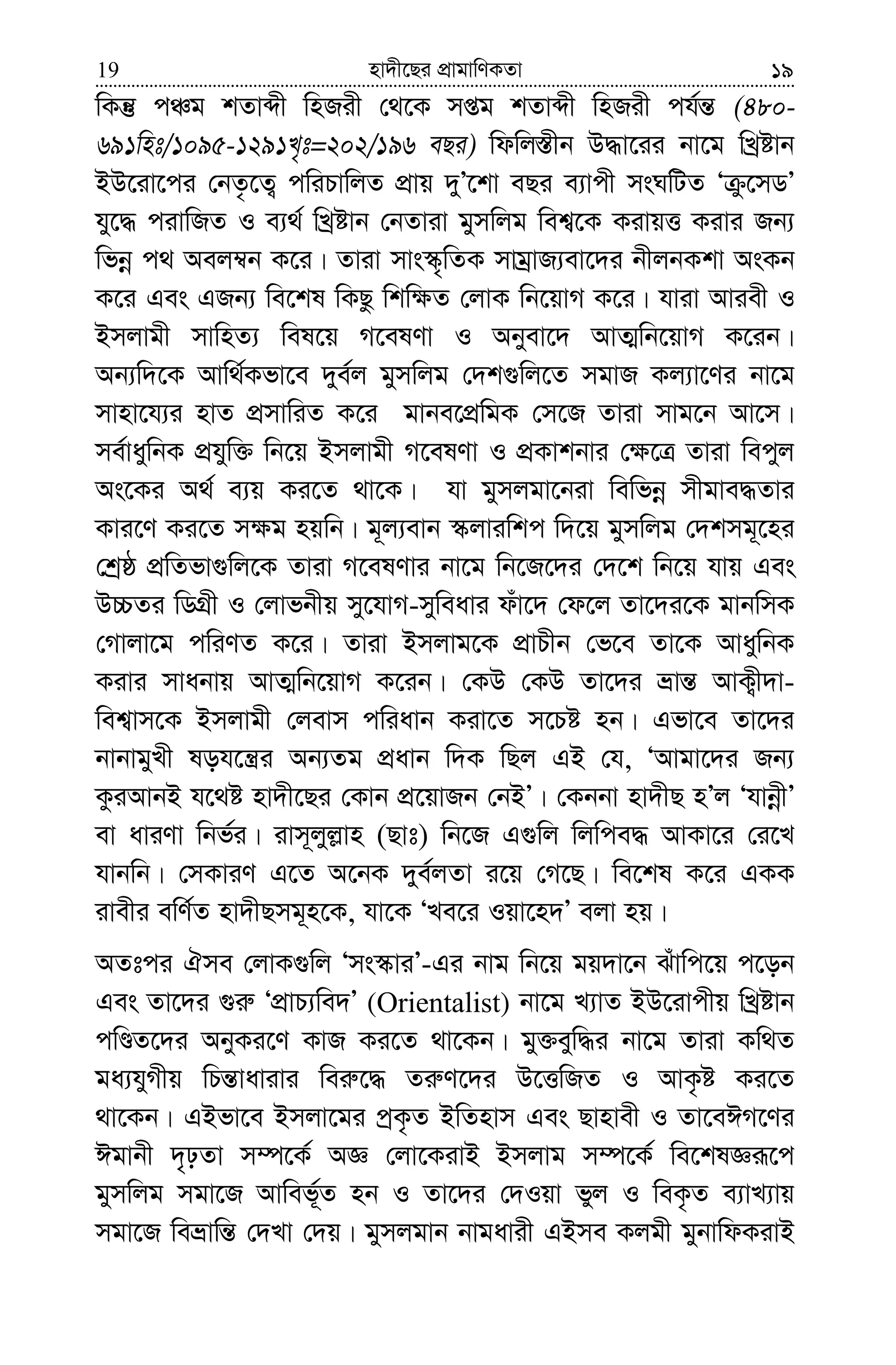 nv`x‡Qi cÖvgvwYKZv19 19
wKš‘ cÂg kZvãx wnRix †_‡K mßg kZvãx wnRix ch©š— (480-
691wnt/1095-1291L„t=202/196 eQi) wdwj¯—xb D×v‡ii bv‡g wLªóvb
BD‡iv‡ci †bZ…‡Z¡ cwiPvwjZ cÖvq `yÕ‡kv eQi e¨vcx msNwUZ Ô z‡mWÕ
hy‡× civwRZ I e¨_© wLªóvb †bZviv gymwjg wek¦‡K KivqË Kivi Rb¨
wfbœ c_ Aej¤^b K‡i| Zviv mvs¯‹„wZK mvgªvR¨ev‡`i bxjbKkv AsKb
K‡i Ges GRb¨ we‡kl wKQz wkw¶Z †jvK wb‡qvM K‡i| hviv Aviex I
Bmjvgx mvwnZ¨ wel‡q M‡elYv I Abyev‡` AvZ¥wb‡qvM K‡ib|
Ab¨w`‡K Avw_©Kfv‡e `ye©j gymwjg †`k¸wj‡Z mgvR Kj¨v‡Yi bv‡g
mvnv‡h¨i nvZ cÖmvwiZ K‡i gvbe‡cÖwgK †m‡R Zviv mvg‡b Av‡m|
me©vaywbK cÖhyw³ wb‡q Bmjvgx M‡elYv I cÖKvkbvi †¶‡Î Zviv wecyj
As‡Ki A_© e¨q Ki‡Z _v‡K| hv gymjgv‡biv wewfbœ mxgve×Zvi
Kvi‡Y Ki‡Z m¶g nqwb| g~j¨evb ¯‹jviwkc w`‡q gymwjg †`kmg~‡ni
†kªô cÖwZfv¸wj‡K Zviv M‡elYvi bv‡g wb‡R‡`i †`‡k wb‡q hvq Ges
D”PZi wWMÖx I †jvfbxq my‡hvM-myweavi duv‡` †d‡j Zv‡`i‡K gvbwmK
†Mvjv‡g cwiYZ K‡i| Zviv Bmjvg‡K cÖvPxb †f‡e Zv‡K AvaywbK
Kivi mvabvq AvZ¥wb‡qvM K‡ib| †KD †KD Zv‡`i åvš— AvK¡x`v-
wek¦vm‡K Bmjvgx †jevm cwiavb Kiv‡Z m‡Pó nb| Gfv‡e Zv‡`i
bvbvgyLx loh‡š¿i Ab¨Zg cÖavb w`K wQj GB †h, ÔAvgv‡`i Rb¨
KziAvbB h‡_ó nv`x‡Qi †Kvb cÖ‡qvRb †bBÕ| †Kbbv nv`xQ nÕj ÔhvbœxÕ
ev aviYv wbf©i| ivm~jyj−vn (Qvt) wb‡R G¸wj wjwce× AvKv‡i †i‡L
hvbwb| †mKviY G‡Z A‡bK `ye©jZv i‡q †M‡Q| we‡kl K‡i GKK
ivexi ewY©Z nv`xQmg~n‡K, hv‡K ÔLe‡i Iqv‡n`Õ ejv nq|
AZtci Hme †jvK¸wj Ôms¯‹viÕ-Gi bvg wb‡q gq`v‡b Suvwc‡q c‡ob
Ges Zv‡`i ¸i“ ÔcÖvP¨we`Õ (Orientalist) bv‡g L¨vZ BD‡ivcxq wLªóvb
cwÊZ‡`i AbyKi‡Y KvR Ki‡Z _v‡Kb| gy³eyw×i bv‡g Zviv Kw_Z
ga¨hyMxq wPš—vavivi wei“‡× Zi“Y‡`i D‡ËwRZ I AvK…ó Ki‡Z
_v‡Kb| GBfv‡e Bmjv‡gi cªK…Z BwZnvm Ges Qvnvex I Zv‡eCM‡Yi
Cgvbx `„pZv m¤ú‡K© AÁ †jv‡KivB Bmjvg m¤ú‡K© we‡klÁiƒ‡c
gymwjg mgv‡R Avwef~©Z nb I Zv‡`i †`Iqv fyj I weK…Z e¨vL¨vq
mgv‡R weåvwš— †`Lv †`q| gymjgvb bvgavix GBme Kjgx gybvwdKivB
 