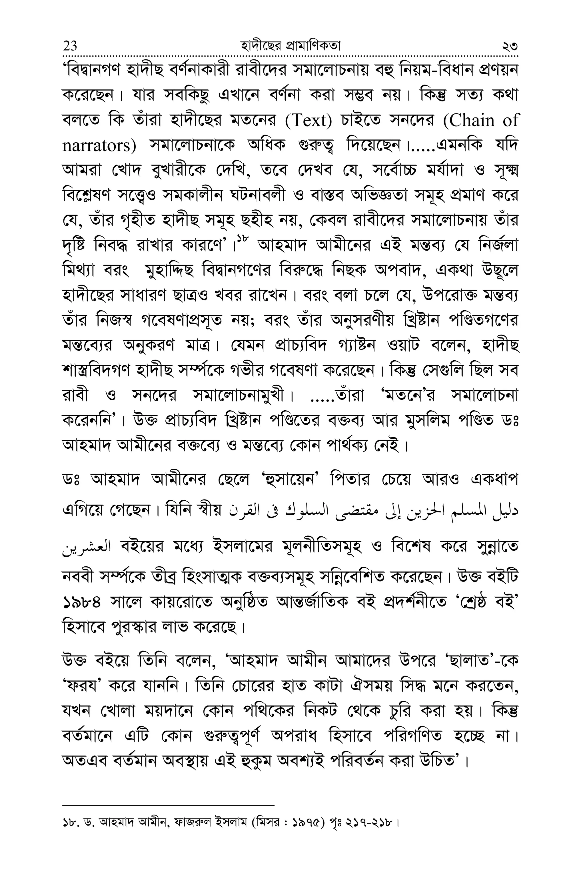 nv`x‡Qi cÖvgvwYKZv23 23
ÔweØvbMY nv`xQ eY©bvKvix ivex‡`i mgv‡jvPbvq eû wbqg-weavb cÖYqb
K‡i‡Qb| hvi mewKQz GLv‡b eY©bv Kiv m¤¢e bq| wKš‘ mZ¨ K_v
ej‡Z wK Zuviv nv`x‡Qi gZ‡bi (Text) PvB‡Z mb‡`i (Chain of
narrators) mgv‡jvPbv‡K AwaK ¸i“Z¡ w`‡q‡Qb|.....GgbwK hw`
Avgiv †Lv` eyLvix‡K †`wL, Z‡e †`Le †h, m‡e©v”P gh©v`v I m~²
we‡k−lY m‡Ë¡I mgKvjxb NUbvejx I ev¯—e AwfÁZv mg~n cÖgvY K‡i
†h, Zuvi M„nxZ nv`xQ mg~n Qnxn bq, †Kej ivex‡`i mgv‡jvPbvq Zuvi
`„wó wbe× ivLvi Kvi‡YÕ|18
Avngv` Avgx‡bi GB gš—e¨ †h wbR©jv
wg_¨v eis gynvwÏQ weØvbM‡Yi wei“‡× wbQK Acev`, GK_v DQ~‡j
nv`x‡Qi mvaviY QvÎI Lei iv‡Lb| eis ejv P‡j †h, Dc‡iv³ gš—e¨
Zuvi wbR¯^ M‡elYvcÖm~Z bq; eis Zuvi AbymiYxq wLªóvb cwÊZM‡Yi
gš—‡e¨i AbyKiY gvÎ| †hgb cÖvP¨we` M¨vób IqvU e‡jb, nv`xQ
kv¯¿we`MY nv`xQ m¤ú©‡K Mfxi M‡elYv K‡i‡Qb| wKš‘ †m¸wj wQj me
ivex I mb‡`i mgv‡jvPbvgyLx| .....Zuviv ÔgZ‡bÕi mgv‡jvPbv
K‡ibwbÕ| D³ cÖvP¨we` wLªóvb cwÊ‡Zi e³e¨ Avi gymwjg cwÊZ Wt
Avngv` Avgx‡bi e³‡e¨ I gš—‡e¨ †Kvb cv_©K¨ †bB|
Wt Avngv` Avgx‡bi †Q‡j Ôûmv‡qbÕ wcZvi †P‡q AviI GKavc
GwM‡q †M‡Qb| whwb ¯^xq
eB‡qi g‡a¨ Bmjv‡gi g~jbxwZmg~n I we‡kl K‡i mybœv‡Z
beex m¤ú©‡K Zxeª wnsmvZ¥K e³e¨mg~n mwbœ‡ewkZ K‡i‡Qb| D³ eBwU
1984 mv‡j Kvq‡iv‡Z AbywôZ Avš—R©vwZK eB cÖ`k©bx‡Z Ô†kªô eBÕ
wnmv‡e cyi¯‹vi jvf K‡i‡Q|
D³ eB‡q wZwb e‡jb, ÔAvngv` Avgxb Avgv‡`i Dc‡i ÔQvjvZÕ-‡K
ÔdihÕ K‡i hvbwb| wZwb †Pv‡ii nvZ KvUv Hmgq wm× g‡b Ki‡Zb,
hLb †Lvjv gq`v‡b †Kvb cw_‡Ki wbKU †_‡K Pzwi Kiv nq| wKš‘
eZ©gv‡b GwU †Kvb ¸i“Z¡c~Y© Aciva wnmv‡e cwiMwYZ n‡”Q bv|
AZGe eZ©gvb Ae¯’vq GB ûKzg Aek¨B cwieZ©b Kiv DwPZÕ|
18. W. Avngv` Avgxb, dvRi“j Bmjvg (wgmi : 1975) c„t 217-218|
 