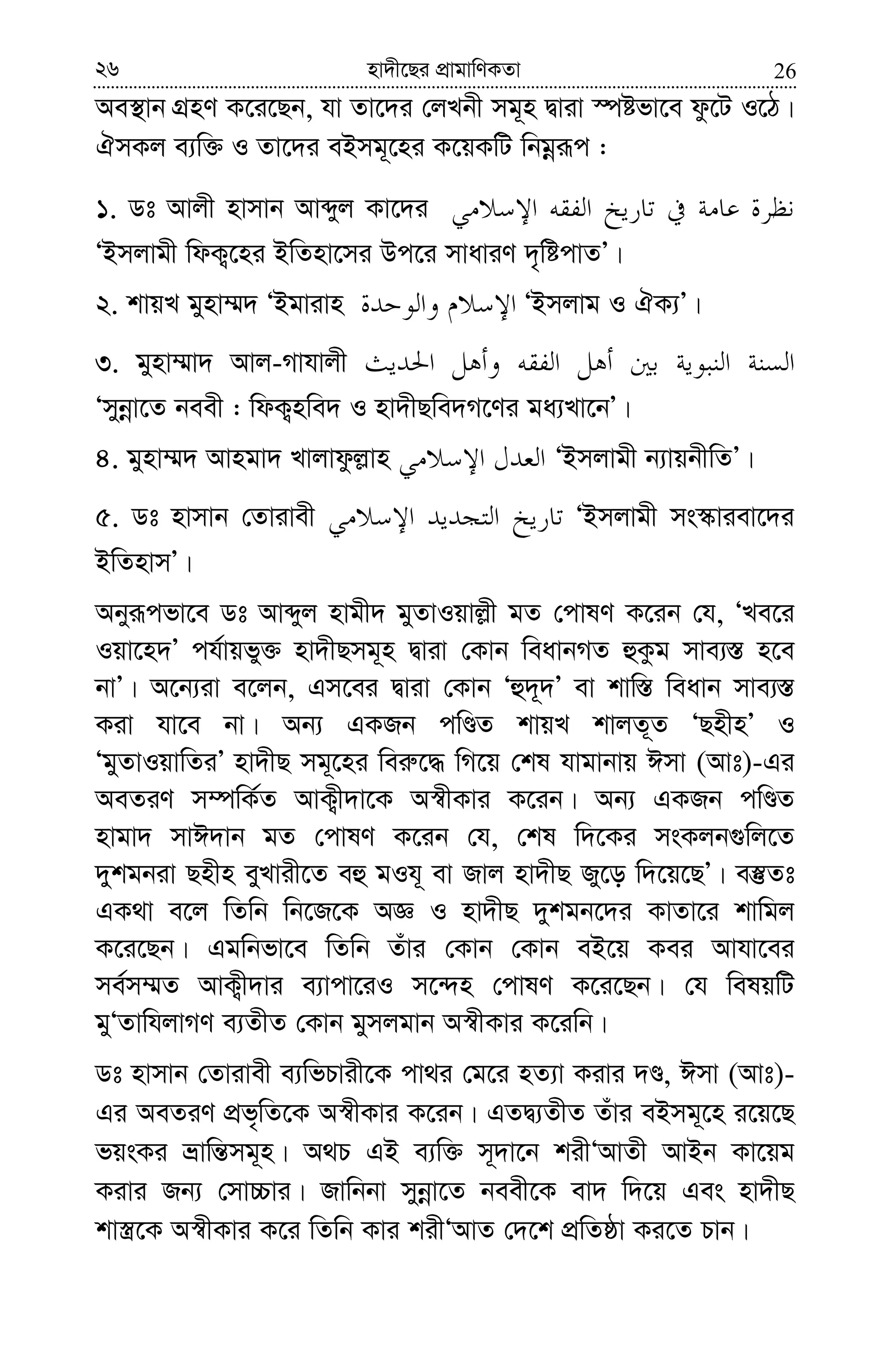 2626 nv`x‡Qi cÖvgvwYKZv
Ae¯’vb MÖnY K‡i‡Qb, hv Zv‡`i †jLbx mg~n Øviv ¯úófv‡e dz‡U I‡V|
HmKj e¨w³ I Zv‡`i eBmg~‡ni K‡qKwU wbgœiƒc :
1. Wt Avjx nvmvb Avãyj Kv‡`i
ÔBmjvgx wdK¡‡ni BwZnv‡mi Dc‡i mvaviY `„wócvZÕ|
2. kvqL gynv¤§` ÔBgvivn ÔBmjvg I HK¨Õ|
3. gynv¤§v` Avj-Mvhvjx
Ômybœv‡Z beex : wdK¡nwe` I nv`xQwe`M‡Yi ga¨Lv‡bÕ|
4. gynv¤§` Avngv` Lvjvdzj−vn ÔBmjvgx b¨vqbxwZÕ|
5. Wt nvmvb †Zvivex ÔBmjvgx ms¯‹viev‡`i
BwZnvmÕ|
Abyiƒcfv‡e Wt Avãyj nvgx` gyZvIqvj−x gZ †cvlY K‡ib †h, ÔLe‡i
Iqv‡n`Õ ch©vqfy³ nv`xQmg~n Øviv †Kvb weavbMZ ûKzg mve¨¯— n‡e
bvÕ| A‡b¨iv e‡jb, Gm‡ei Øviv †Kvb Ôû`~`Õ ev kvw¯— weavb mve¨¯—
Kiv hv‡e bv| Ab¨ GKRb cwÊZ kvqL kvjZ~Z ÔQnxnÕ I
ÔgyZvIqvwZiÕ nv`xQ mg~‡ni wei“‡× wM‡q †kl hvgvbvq Cmv (Avt)-Gi
AeZiY m¤úwK©Z AvK¡x`v‡K A¯^xKvi K‡ib| Ab¨ GKRb cwÊZ
nvgv` mvC`vb gZ †cvlY K‡ib †h, †kl w`‡Ki msKjb¸wj‡Z
`ykgbiv Qnxn eyyLvix‡Z eû gIh~ ev Rvj nv`xQ Ry‡o w`‡q‡QÕ| e¯‘Zt
GK_v e‡j wZwb wb‡R‡K AÁ I nv`xQ `ykgb‡`i KvZv‡i kvwgj
K‡i‡Qb| Ggwbfv‡e wZwb Zuvi †Kvb †Kvb eB‡q Kei Avhv‡ei
me©m¤§Z AvK¡x`vi e¨vcv‡iI m‡›`n †cvlY K‡i‡Qb| †h welqwU
gyÔZvwhjvMY e¨ZxZ †Kvb gymjgvb A¯^xKvi K‡iwb|
Wt nvmvb †Zvivex e¨wfPvix‡K cv_i †g‡i nZ¨v Kivi `Ê, Cmv (Avt)-
Gi AeZiY cÖf„wZ‡K A¯^xKvi K‡ib| GZØ¨ZxZ Zuvi eBmg~‡n i‡q‡Q
fqsKi åvwš—mg~n| A_P GB e¨w³ m~`v‡b kixÔAvZx AvBb Kv‡qg
Kivi Rb¨ †mv”Pvi| Rvwbbv mybœv‡Z beex‡K ev` w`‡q Ges nv`xQ
kv¯¿‡K A¯^xKvi K‡i wZwb Kvi kixÔAvZ †`‡k cÖwZôv Ki‡Z Pvb|
 