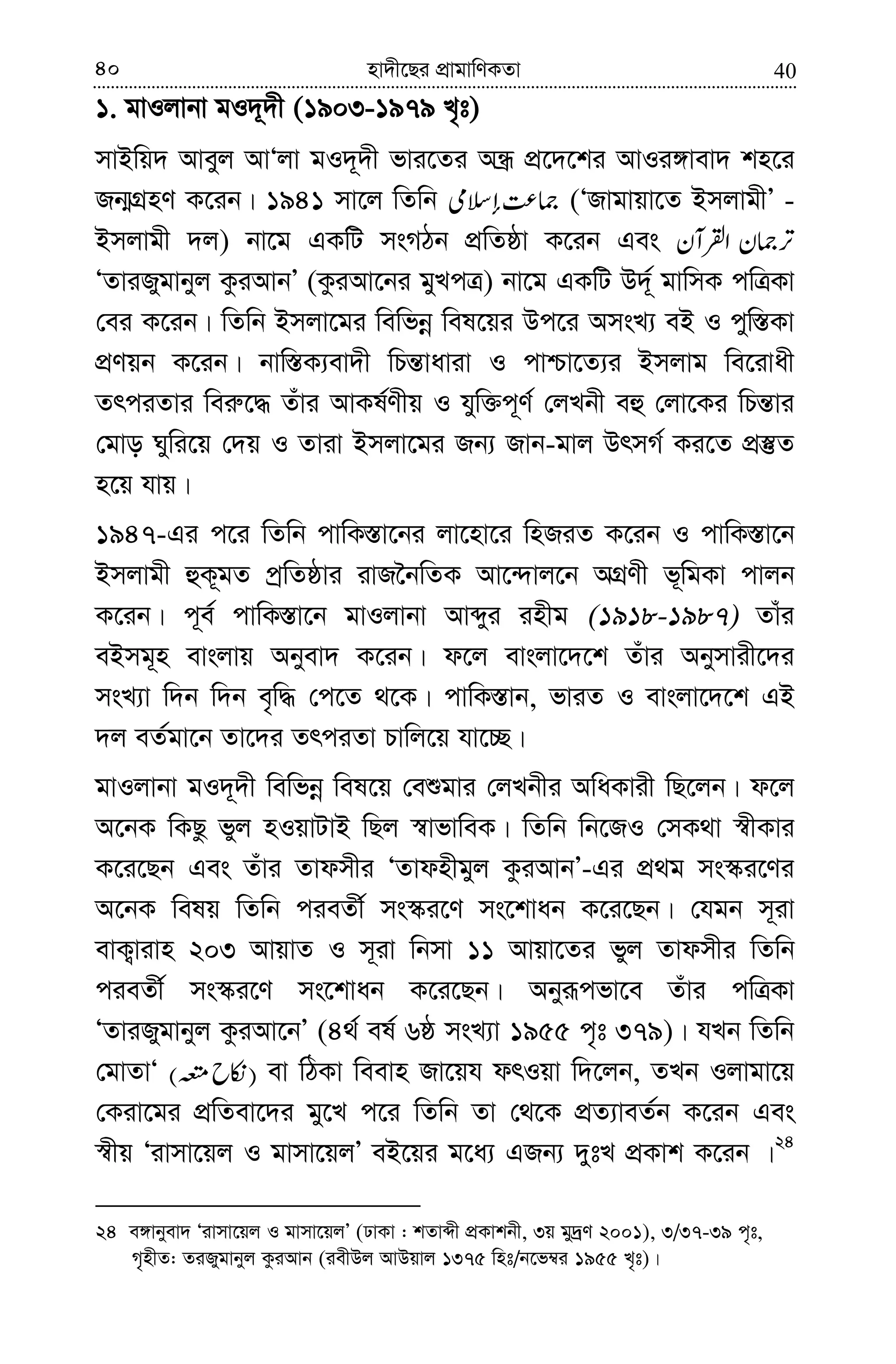 4040 nv`x‡Qi cÖvgvwYKZv
1. gvIjvbv gI`~`x (1903-1979 L„t)
mvBwq` Aveyj AvÔjv gI`~`x fvi‡Zi AÜ« cÖ‡`‡ki AvIi½vev` kn‡i
Rb¥MÖnY K‡ib| 1941 mv‡j wZwb (ÔRvgvqv‡Z BmjvgxÕ -
Bmjvgx `j) bv‡g GKwU msMVb cÖwZôv K‡ib Ges
ÔZviRygvbyj KziAvbÕ (KziAv‡bi gyLcÎ) bv‡g GKwU D`~© gvwmK cwÎKv
†ei K‡ib| wZwb Bmjv‡gi wewfbœ wel‡qi Dc‡i AmsL¨ eB I cyw¯—Kv
cÖYqb K‡ib| bvw¯—K¨ev`x wPš—vaviv I cvðv‡Z¨i Bmjvg we‡ivax
ZrciZvi wei“‡× Zuvi AvKl©Yxq I hyw³c~Y© †jLbx eû †jv‡Ki wPš—vi
†gvo Nywi‡q †`q I Zviv Bmjv‡gi Rb¨ Rvb-gvj DrmM© Ki‡Z cÖ¯‘Z
n‡q hvq|
1947-Gi c‡i wZwb cvwK¯—v‡bi jv‡nv‡i wnRiZ K‡ib I cvwK¯—v‡b
Bmjvgx ûK~gZ cªwZôvi ivR‰bwZK Av‡›`vj‡b AMÖYx f~wgKv cvjb
K‡ib| c~e© cvwK¯—v‡b gvIjvbv Avãyi inxg (1918-1987) Zvui
eBmg~n evsjvq Abyev` K‡ib| d‡j evsjv‡`‡k Zuvi Abymvix‡`i
msL¨v w`b w`b e„w× †c‡Z _‡K| cvwK¯—vb, fviZ I evsjv‡`‡k GB
`j eZ©gv‡b Zv‡`i ZrciZv Pvwj‡q hv‡”Q|
gvIjvbv gI`~`x wewfbœ wel‡q †eïgvi †jLbxi AwaKvix wQ‡jb| d‡j
A‡bK wKQz fyj nIqvUvB wQj ¯^vfvweK| wZwb wb‡RI †mK_v ¯^xKvi
K‡i‡Qb Ges Zuvi Zvdmxi ÔZvdnxgyj KziAvbÕ-Gi cÖ_g ms¯‹i‡Yi
A‡bK welq wZwb cieZx© ms¯‹i‡Y ms‡kvab K‡i‡Qb| †hgb m~iv
evK¡vivn 203 AvqvZ I m~iv wbmv 11 Avqv‡Zi fyj Zvdmxi wZwb
cieZx© ms¯‹i‡Y ms‡kvab K‡i‡Qb| Abyiƒcfv‡e Zuvi cwÎKv
ÔZviRygvbyj KziAv‡bÕ (4_© el© 6ô msL¨v 1955 c„t 379)| hLb wZwb
†gvZvÔ )( ev wVKv weevn Rv‡qh drIqv w`‡jb, ZLb Ijvgv‡q
†Kiv‡gi cÖwZev‡`i gy‡L c‡i wZwb Zv †_‡K cÖZ¨veZ©b K‡ib Ges
¯^xq Ôivmv‡qj I gvmv‡qjÕ eB‡qi g‡a¨ GRb¨ `ytL cÖKvk K‡ib |24
24 e½vbyev` Ôivmv‡qj I gvmv‡qjÕ (XvKv : kZvãx cÖKvkbx, 3q gy`ªY 2001), 3/37-39 c„t,
M„nxZ: ZiRygvbyj KziAvb (iexDj AvDqvj 1375 wnt/b‡f¤^i 1955 L„t)|
 