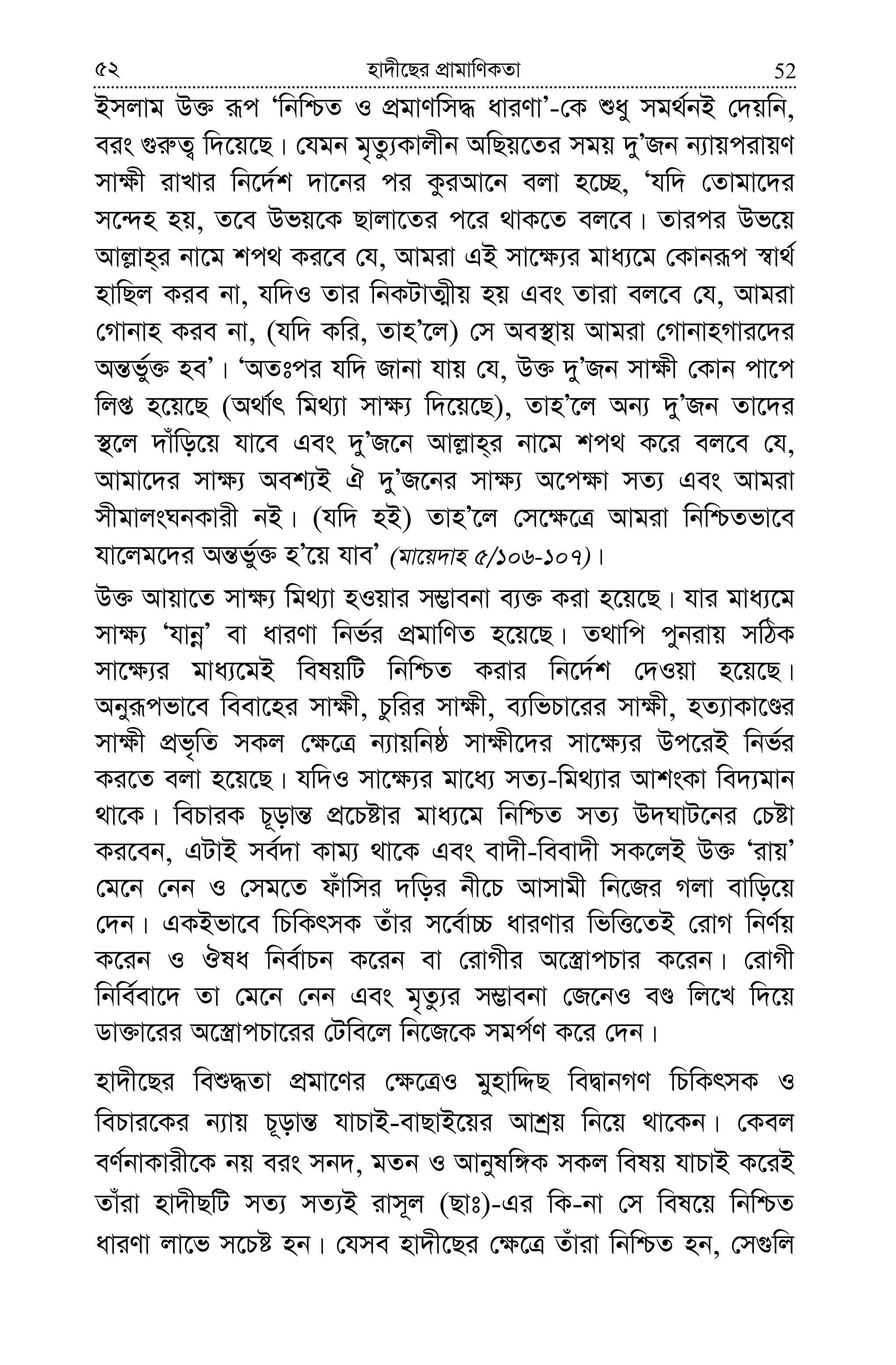 5252 nv`x‡Qi cÖvgvwYKZv
Bmjvg D³ iƒc ÔwbwðZ I cÖgvYwm× aviYvÕ-†K ïay mg_©bB †`qwb,
eis ¸i“Z¡ w`‡q‡Q| †hgb g„Zz¨Kvjxb AwQq‡Zi mgq `yÕRb b¨vqcivqY
mv¶x ivLvi wb‡`©k `v‡bi ci KziAv‡b ejv n‡”Q, Ôhw` †Zvgv‡`i
m‡›`n nq, Z‡e Dfq‡K Qvjv‡Zi c‡i _vK‡Z ej‡e| Zvici Df‡q
Avj−vn&i bv‡g kc_ Ki‡e †h, Avgiv GB mv‡¶¨i gva¨‡g †Kvbiƒc ¯^v_©
nvwQj Kie bv, hw`I Zvi wbKUvZ¥xq nq Ges Zviv ej‡e †h, Avgiv
†Mvbvn Kie bv, (hw` Kwi, ZvnÕ‡j) †m Ae¯’vq Avgiv †MvbvnMvi‡`i
Aš—fy©³ neÕ| ÔAZtci hw` Rvbv hvq †h, D³ `yÕRb mv¶x †Kvb cv‡c
wjß n‡q‡Q (A_v©r wg_¨v mv¶¨ w`‡q‡Q), ZvnÕ‡j Ab¨ `yÕRb Zv‡`i
¯’‡j `vuwo‡q hv‡e Ges `yÕR‡b Avj−vn&i bv‡g kc_ K‡i ej‡e †h,
Avgv‡`i mv¶¨ Aek¨B H `yÕR‡bi mv¶¨ A‡c¶v mZ¨ Ges Avgiv
mxgvjsNbKvix bB| (hw` nB) ZvnÕ‡j †m‡¶‡Î Avgiv wbwðZfv‡e
hv‡jg‡`i Aš—f©y³ nÕ‡q hveÕ (gv‡q`vn 5/106-107)|
D³ Avqv‡Z mv¶¨ wg_¨v nIqvi m¤¢vebv e¨³ Kiv n‡q‡Q| hvi gva¨‡g
mv¶¨ ÔhvbœÕ ev aviYv wbf©i cÖgvwYZ n‡q‡Q| Z_vwc cybivq mwVK
mv‡¶¨i gva¨‡gB welqwU wbwðZ Kivi wb‡`©k †`Iqv n‡q‡Q|
Abyiƒcfv‡e weev‡ni mv¶x, Pzwii mv¶x, e¨wfPv‡ii mv¶x, nZ¨vKv‡Êi
mv¶x cÖf„wZ mKj †¶‡Î b¨vqwbô mv¶x‡`i mv‡¶¨i Dc‡iB wbf©i
Ki‡Z ejv n‡q‡Q| hw`I mv‡¶¨i gv‡a¨ mZ¨-wg_¨vi AvksKv we`¨gvb
_v‡K| wePviK P~ovš— cÖ‡Póvi gva¨‡g wbwðZ mZ¨ D`NvU‡bi †Póv
Ki‡eb, GUvB me©`v Kvg¨ _v‡K Ges ev`x-weev`x mK‡jB D³ ÔivqÕ
†g‡b †bb I †mg‡Z duvwmi `woi bx‡P Avmvgx wb‡Ri Mjv evwo‡q
†`b| GKBfv‡e wPwKrmK Zuvi m‡e©v”P aviYvi wfwË‡ZB †ivM wbY©q
K‡ib I Jla wbe©vPb K‡ib ev †ivMxi A‡¯¿vcPvi K‡ib| †ivMx
wbwe©ev‡` Zv †g‡b †bb Ges g„Zz¨i m¤¢vebv †R‡bI eÊ wj‡L w`‡q
Wv³v‡ii A‡¯¿vcPv‡ii †Uwe‡j wb‡R‡K mgc©Y K‡i †`b|
nv`x‡Qi weï×Zv cÖgv‡Yi †¶‡ÎI gynvwÏQ weØvbMY wPwKrmK I
wePvi‡Ki b¨vq P~ovš— hvPvB-evQvB‡qi Avkªq wb‡q _v‡Kb| †Kej
eY©bvKvix‡K bq eis mb`, gZb I Avbylw½K mKj welq hvPvB K‡iB
Zvuiv nv`xQwU mZ¨ mZ¨B ivm~j (Qvt)-Gi wK-bv †m wel‡q wbwðZ
aviYv jv‡f m‡Pó nb| †hme nv`x‡Qi †¶‡Î Zuviv wbwðZ nb, †m¸wj
 