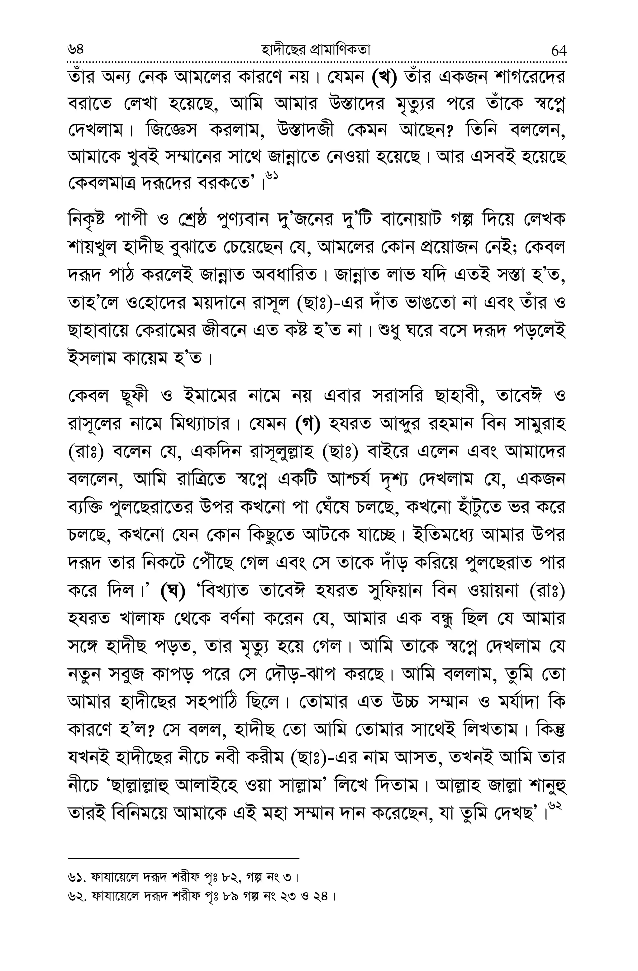 6464 nv`x‡Qi cÖvgvwYKZv
Zuvi Ab¨ †bK Avg‡ji Kvi‡Y bq| †hgb (L) Zuvi GKRb kvM‡i‡`i
eiv‡Z †jLv n‡q‡Q, Avwg Avgvi D¯—v‡`i g„Zz¨i c‡i Zuv‡K ¯^‡cœ
†`Ljvg| wR‡Ám Kijvg, D¯—v`Rx †Kgb Av‡Qb? wZwb ej‡jb,
Avgv‡K LyeB m¤§v‡bi mv‡_ Rvbœv‡Z †bIqv n‡q‡Q| Avi GmeB n‡q‡Q
†KejgvÎ `iƒ‡`i eiK‡ZÕ|61
wbK…ó cvcx I †kªô cyY¨evb `yÕR‡bi `yÕwU ev‡bvqvU Mí w`‡q †jLK
kvqLyj nv`xQ eySv‡Z †P‡q‡Qb †h, Avg‡ji †Kvb cÖ‡qvRb †bB; †Kej
`iƒ` cvV Ki‡jB RvbœvZ AeavwiZ| RvbœvZ jvf hw` GZB m¯—v nÕZ,
ZvnÕ‡j I†nv‡`i gq`v‡b ivm~j (Qvt)-Gi `uvZ fvO‡Zv bv Ges Zuvi I
Qvnvev‡q †Kiv‡gi Rxe‡b GZ Kó nÕZ bv| ïay N‡i e‡m `iƒ` co‡jB
Bmjvg Kv‡qg nÕZ|
†Kej Q~dx I Bgv‡gi bv‡g bq Gevi mivmwi Qvnvex, Zv‡eC I
ivm~‡ji bv‡g wg_¨vPvi| †hgb (M) nhiZ Avãyi ingvb web mvgyivn
(ivt) e‡jb †h, GKw`b ivm~jyj−vn (Qvt) evB‡i G‡jb Ges Avgv‡`i
ej‡jb, Avwg ivwÎ‡Z ¯^‡cœ GKwU Avðh© `„k¨ †`Ljvg †h, GKRb
e¨w³ cyj‡Qiv‡Zi Dci KL‡bv cv †Nu‡l Pj‡Q, KL‡bv nuvUz‡Z fi K‡i
Pj‡Q, KL‡bv †hb †Kvb wKQz‡Z AvU‡K hv‡”Q| BwZg‡a¨ Avgvi Dci
`iƒ` Zvi wbK‡U †cuŠ‡Q †Mj Ges †m Zv‡K `uvo Kwi‡q cyj‡QivZ cvi
K‡i w`j|Õ (N) ÔweL¨vZ Zv‡eC nhiZ mywdqvb web Iqvqbv (ivt)
nhiZ Lvjvd †_‡K eY©bv K‡ib †h, Avgvi GK eÜz wQj †h Avgvi
m‡½ nv`xQ coZ, Zvi g„Zz¨ n‡q †Mj| Avwg Zv‡K ¯^‡cœ †`Ljvg †h
bZzb meyR Kvco c‡i †m †`Šo-Svc Ki‡Q| Avwg ejjvg, Zzwg †Zv
Avgvi nv`x‡Qi mncvwV wQ‡j| †Zvgvi GZ D”P m¤§vb I gh©v`v wK
Kvi‡Y nÕj? †m ejj, nv`xQ †Zv Avwg †Zvgvi mv‡_B wjLZvg| wKš‘
hLbB nv`x‡Qi bx‡P bex Kixg (Qvt)-Gi bvg AvmZ, ZLbB Avwg Zvi
bx‡P ÔQvj−vj−vû AvjvB‡n Iqv mvj−vgÕ wj‡L w`Zvg| Avj−vn Rvj−v kvbyû
ZviB wewbg‡q Avgv‡K GB gnv m¤§vb `vb K‡i‡Qb, hv Zzwg †`LQÕ|62
61. dvhv‡q‡j `iƒ` kixd c„t 82, Mí bs 3|
62. dvhv‡q‡j `iƒ` kixd c„t 89 Mí bs 23 I 24|
 