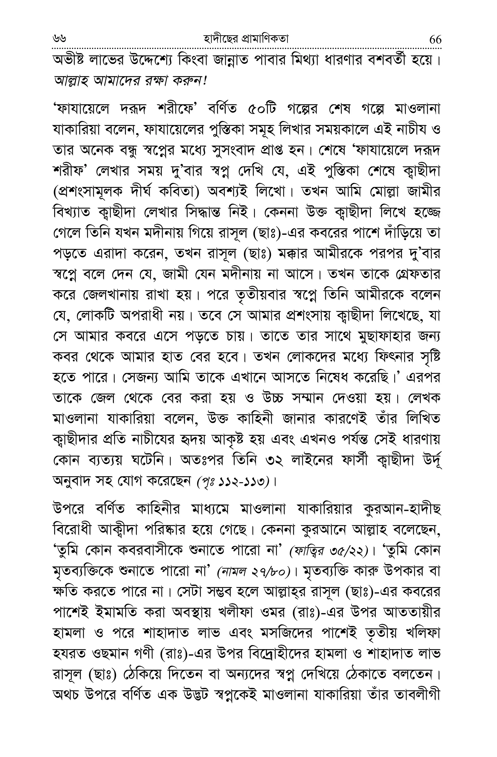 6666 nv`x‡Qi cÖvgvwYKZv
Afxó jv‡fi D‡Ï‡k¨ wKsev RvbœvZ cvevi wg_¨v aviYvi ekeZ©x n‡q|
Avj−vn Avgv‡`i i¶v Ki“b!
Ôdvhv‡q‡j `iƒ` kix‡dÕ ewY©Z 50wU M‡íi †kl M‡í gvIjvbv
hvKvwiqv e‡jb, dvhv‡q‡ji cyw¯—Kv mg~n wjLvi mgqKv‡j GB bvPxh I
Zvi A‡bK eÜz ¯^‡cœi g‡a¨ mymsev` cÖvß nb| †k‡l Ôdvhv‡q‡j `iƒ`
kixdÕ †jLvi mgq `yÕevi ¯^cœ †`wL †h, GB cyw¯—Kv †k‡l K¡vQx`v
(cÖksmvg~jK `xN© KweZv) Aek¨B wj‡Lv| ZLb Avwg †gvj−v Rvgxi
weL¨vZ K¡vQx`v †jLvi wm×vš— wbB| †Kbbv D³ K¡vQx`v wj‡L n‡¾
†M‡j wZwb hLb g`xbvq wM‡q ivm~j (Qvt)-Gi Ke‡ii cv‡k `uvwo‡q Zv
co‡Z Giv`v K‡ib, ZLb ivm~j (Qvt) g°vi Avgxi‡K cici `yÕevi
¯^‡cœ e‡j †`b †h, Rvgx †hb g`xbvq bv Av‡m| ZLb Zv‡K †MÖdZvi
K‡i †RjLvbvq ivLv nq| c‡i Z…Zxqevi ¯^‡cœ wZwb Avgxi‡K e‡jb
†h, †jvKwU Acivax bq| Z‡e †m Avgvi cÖksmvq K¡vQx`v wj‡L‡Q, hv
†m Avgvi Ke‡i G‡m co‡Z Pvq| Zv‡Z Zvi mv‡_ gyQvdvnvi Rb¨
Kei †_‡K Avgvi nvZ †ei n‡e| ZLb †jvK‡`i g‡a¨ wdrbvi m„wó
n‡Z cv‡i| †mRb¨ Avwg Zv‡K GLv‡b Avm‡Z wb‡la K‡iwQ|Õ Gici
Zv‡K †Rj †_‡K †ei Kiv nq I D”P m¤§vb †`Iqv nq| †jLK
gvIjvbv hvKvwiqv e‡jb, D³ Kvwnbx Rvbvi Kvi‡YB Zuvi wjwLZ
K¡vQx`vi cÖwZ bvPx‡hi ü`q AvK…ó nq Ges GLbI ch©š— †mB aviYvq
†Kvb e¨Z¨q N‡Uwb| AZtci wZwb 32 jvB‡bi dvm©x K¡vQx`v D`~©
Abyev` mn †hvM K‡i‡Qb (c„t 112-113)|
Dc‡i ewY©Z Kvwnbxi gva¨‡g gvIjvbv hvKvwiqvi KziAvb-nv`xQ
we‡ivax AvK¡x`v cwi®‹vi n‡q †M‡Q| †Kbbv KziAv‡b Avj−vn e‡j‡Qb,
ÔZzwg †Kvb Keievmx‡K ïbv‡Z cv‡iv bvÕ (dvwZ¡i 35/22)| ÔZzwg †Kvb
g„Ze¨w³‡K ïbv‡Z cv‡iv bvÕ (bvgj 27/80)| g„Ze¨w³ Kvi“ DcKvi ev
¶wZ Ki‡Z cv‡i bv| †mUv m¤¢e n‡j Avj−vn&i ivm~j (Qvt)-Gi Ke‡ii
cv‡kB BgvgwZ Kiv Ae¯’vq Ljxdv Igi (ivt)-Gi Dci AvZZvqxi
nvgjv I c‡i kvnv`vZ jvf Ges gmwR‡`i cv‡kB Z…Zxq Lwjdv
nhiZ IQgvb MYx (ivt)-Gi Dci we‡`ªvnx‡`i nvgjv I kvnv`vZ jvf
ivm~j (Qvt) †VwK‡q w`‡Zb ev Ab¨‡`i ¯^cœ †`wL‡q †VKv‡Z ej‡Zb|
A_P Dc‡i ewY©Z GK D™¢U ¯^cœ‡KB gvIjvbv hvKvwiqv Zuvi ZvejxMx
 