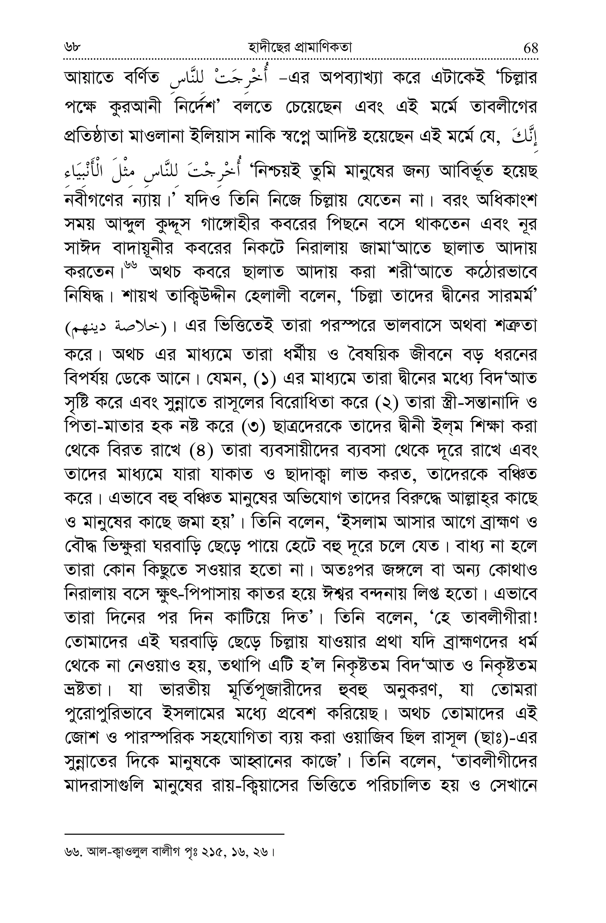 6868 nv`x‡Qi cÖvgvwYKZv
Avqv‡Z ewY©Z Gi Ace¨vL¨v K‡i GUv‡KB ÔwPj−vi
c‡¶ KziAvbx wb‡`©kÕ ej‡Z †P‡q‡Qb Ges GB g‡g© Zvejx‡Mi
cÖwZôvZv gvIjvbv Bwjqvm bvwK ¯^‡cœ Avw`ó n‡q‡Qb GB g‡g© †h,
ÔwbðqB Zzwg gvby‡li Rb¨ Avwef~©Z n‡qQ
bexM‡Yi b¨vq|Õ hw`I wZwb wb‡R wPj−vq †h‡Zb bv| eis AwaKvsk
mgq Avãyj KzÏ~m Mv‡½vnxi Ke‡ii wcQ‡b e‡m _vK‡Zb Ges b~i
mvC` ev`vq~bxi Ke‡ii wbK‡U wbivjvq RvgvÔAv‡Z QvjvZ Av`vq
Ki‡Zb|66
A_P Ke‡i QvjvZ Av`vq Kiv kixÔAv‡Z K‡Vvifv‡e
wbwl×| kvqL ZvwK¡DÏxb †njvjx e‡jb, ÔwPj−v Zv‡`i Øx‡bi mvigg©Õ
)( | Gi wfwË‡ZB Zviv ci¯ú‡i fvjev‡m A_ev kÎ“Zv
K‡i| A_P Gi gva¨‡g Zviv ag©xq I ˆelwqK Rxe‡b eo ai‡bi
wech©q †W‡K Av‡b| †hgb, (1) Gi gva¨‡g Zviv Øx‡bi g‡a¨ we`ÔAvZ
m„wó K‡i Ges mybœv‡Z ivm~‡ji we‡ivwaZv K‡i (2) Zviv ¯¿x-mš—vbvw` I
wcZv-gvZvi nK bó K‡i (3) QvÎ‡`i‡K Zv‡`i Øxbx Bj&g wk¶v Kiv
†_‡K weiZ iv‡L (4) Zviv e¨emvqx‡`i e¨emv †_‡K `~‡i iv‡L Ges
Zv‡`i gva¨‡g hviv hvKvZ I Qv`vK¡v jvf KiZ, Zv‡`i‡K ewÂZ
K‡i| Gfv‡e eû ewÂZ gvby‡li Awf‡hvM Zv‡`i wei“‡× Avj−vn&i Kv‡Q
I gvby‡li Kv‡Q Rgv nqÕ| wZwb e‡jb, ÔBmjvg Avmvi Av‡M eªvþY I
†eŠ× wf¶ziv Nievwo †Q‡o cv‡q †n‡U eû `~‡i P‡j †hZ| eva¨ bv n‡j
Zviv †Kvb wKQz‡Z mIqvi n‡Zv bv| AZtci R½‡j ev Ab¨ †Kv_vI
wbivjvq e‡m ¶zr-wccvmvq KvZi n‡q Ck¦i e›`bvq wjß n‡Zv| Gfv‡e
Zviv w`‡bi ci w`b KvwU‡q w`ZÕ| wZwb e‡jb, Ô†n ZvejxMxiv!
†Zvgv‡`i GB Nievwo †Q‡o wPj−vq hvIqvi cÖ_v hw` eªvþY‡`i ag©
†_‡K bv †bIqvI nq, Z_vwc GwU nÕj wbK…óZg we`ÔAvZ I wbK…óZg
åóZv| hv fviZxq g~wZ©c~Rvix‡`i ûeû AbyKiY, hv †Zvgiv
cy‡ivcywifv‡e Bmjv‡gi g‡a¨ cÖ‡ek Kwi‡qQ| A_P †Zvgv‡`i GB
†Rvk I cvi¯úwiK mn‡hvwMZv e¨q Kiv IqvwRe wQj ivm~j (Qvt)-Gi
mybœv‡Zi w`‡K gvbyl‡K AvnŸv‡bi Kv‡RÕ| wZwb e‡jb, ÔZvejxMx‡`i
gv`ivmv¸wj gvby‡li ivq-wK¡qv‡mi wfwË‡Z cwiPvwjZ nq I †mLv‡b
66. Avj-K¡vIjyj evjxM c„t 215, 16, 26|
 