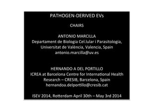 PATHOGEN-­‐DERIVED	
  EVs	
  
	
  
CHAIRS	
  
	
  
ANTONIO	
  MARCILLA	
  
Departament	
  de	
  Biologia	
  Cel.lular	
  i	
  Parasitologia,	
  
Universitat	
  de	
  València,	
  Valencia,	
  Spain	
  	
  
antonio.marcilla@uv.es	
  
	
  
	
  
HERNANDO	
  A	
  DEL	
  PORTILLO	
  	
  
ICREA	
  at	
  Barcelona	
  Centre	
  for	
  InternaJonal	
  Health	
  
Research	
  –	
  CRESIB,	
  Barcelona,	
  Spain	
  
hernandoa.delporJllo@cresib.cat	
  
	
  
ISEV	
  2014,	
  RoRerdam	
  April	
  30th	
  –	
  May	
  3rd	
  2014	
  
 