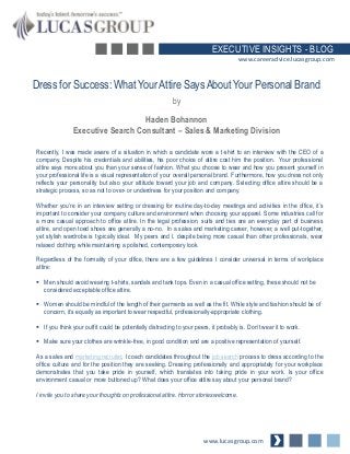 EXECUTIVE INSIGHTS - BLOG
www.careeradvice.lucasgroup.com

Dress for Success: What Your Attire Says About Your Personal Brand
by
Haden Bohannon
Executive Search Consultant – Sales & Marketing Division
Recently, I was made aware of a situation in which a candidate wore a t-shirt to an interview with the CEO of a
company. Despite his credentials and abilities, his poor choice of attire cost him the position. Your professional
attire says more about you than your sense of fashion. What you choose to wear and how you present yourself in
your professional life is a visual representation of your overall personal brand. Furthermore, how you dress not only
reflects your personality but also your attitude toward your job and company. Selecting office attire should be a
strategic process, so as not to over- or underdress for your position and company.
Whether you’re in an interview setting or dressing for routine day-to-day meetings and activities in the office, it’s
important to consider your company culture and environment when choosing your apparel. Some industries call for
a more casual approach to office attire. In the legal profession, suits and ties are an everyday part of business
attire, and open toed shoes are generally a no-no. In a sales and marketing career, however, a well put-together,
yet stylish wardrobe is typically ideal. My peers and I, despite being more casual than other professionals, wear
relaxed clothing while maintaining a polished, contemporary look.
Regardless of the formality of your office, there are a few guidelines I consider universal in terms of workplace
attire:
 Men should avoid wearing t-shirts, sandals and tank tops. Even in a casual office setting, these should not be
considered acceptable office attire.
 Women should be mindful of the length of their garments as well as the fit. While style and fashion should be of
concern, it’s equally as important to wear respectful, professionally-appropriate clothing.

 If you think your outfit could be potentially distracting to your peers, it probably is. Don’t wear it to work.
 Make sure your clothes are wrinkle-free, in good condition and are a positive representation of yourself.

As a sales and marketing recruiter, I coach candidates throughout the job search process to dress according to the
office culture and for the position they are seeking. Dressing professionally and appropriately for your workplace
demonstrates that you take pride in yourself, which translates into taking pride in your work. Is your office
environment casual or more buttoned up? What does your office attire say about your personal brand?
I invite you to share your thoughts on professional attire. Horror stories welcome.

www.lucasgroup.com

 