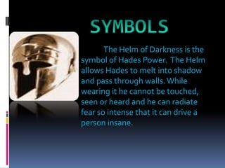 SYMBOLSThe Helm of Darkness is the symbol of Hades Power.  The Helm allows Hades to melt into shadow and pass through walls. While wearing it he cannot be touched, seen or heard and he can radiate fear so intense that it can drive a person insane.