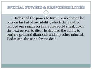SPECIAL POWERS & RESPONSIBILITIES		Hades had the power to turn invisible when he puts on his hat of invisibility, which the hundred handed ones made for him so he could sneak up on the next person to die.  He also had the ability to conjure gold and diamonds and any other mineral.  Hades can also send for the dead.