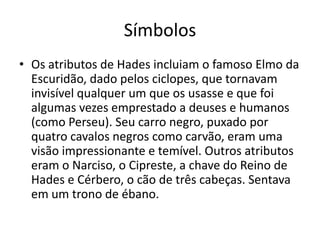 Símbolos
• Os atributos de Hades incluiam o famoso Elmo da
  Escuridão, dado pelos ciclopes, que tornavam
  invisível qualquer um que os usasse e que foi
  algumas vezes emprestado a deuses e humanos
  (como Perseu). Seu carro negro, puxado por
  quatro cavalos negros como carvão, eram uma
  visão impressionante e temível. Outros atributos
  eram o Narciso, o Cipreste, a chave do Reino de
  Hades e Cérbero, o cão de três cabeças. Sentava
  em um trono de ébano.
 