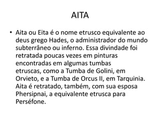 AITA
• Aita ou Eita é o nome etrusco equivalente ao
  deus grego Hades, o administrador do mundo
  subterrâneo ou inferno. Essa divindade foi
  retratada poucas vezes em pinturas
  encontradas em algumas tumbas
  etruscas, como a Tumba de Golini, em
  Orvieto, e a Tumba de Orcus II, em Tarquinia.
  Aita é retratado, também, com sua esposa
  Phersipnai, a equivalente etrusca para
  Perséfone.
 