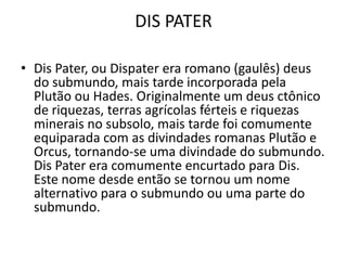 DIS PATER

• Dis Pater, ou Dispater era romano (gaulês) deus
  do submundo, mais tarde incorporada pela
  Plutão ou Hades. Originalmente um deus ctônico
  de riquezas, terras agrícolas férteis e riquezas
  minerais no subsolo, mais tarde foi comumente
  equiparada com as divindades romanas Plutão e
  Orcus, tornando-se uma divindade do submundo.
  Dis Pater era comumente encurtado para Dis.
  Este nome desde então se tornou um nome
  alternativo para o submundo ou uma parte do
  submundo.
 