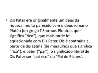 • Dis Pater era originalmente um deus da
  riqueza, muito parecido com o deus romano
  Plutão (do grego Πλούτων, Plouton, que
  significa “rico”), que mais tarde foi
  equacionada com Dis Pater. Dis é contraída a
  partir da dis Latina (de mergulhos que significa
  “rico”), e pater (“pai”), o significado literal de
  Dis Pater ser “pai rico” ou “Pai de Riches”.
 