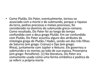 • Como Plutão, Dis Pater, eventualmente, tornou-se
  associado com a morte e do submundo, porque a riqueza
  da terra, pedras preciosas e metais preciosos, foi
  considerado no domínio do submundo greco-romano.
  Como resultado, Dis Pater foi ao longo do tempo
  confundida com o deus grego Plutão. Em ser confundido
  com Plutão, Dis Pater assumiu alguns dos atributos da
  mitologia grega de Plutão / Hades, sendo um dos três filhos
  de Saturno (em grego: Cronus) e Ops (em grego:
  Rhea), juntamente com Júpiter e Netuno. Ele governou o
  submundo e os mortos ao lado de sua esposa, Proserpina
  (em grego: Perséfone). [1] Na literatura, Dis Pater era
  comumente usada como uma forma simbólica e poética de
  se referir a própria morte
 