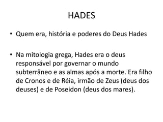 HADES
• Quem era, história e poderes do Deus Hades

• Na mitologia grega, Hades era o deus
  responsável por governar o mundo
  subterrâneo e as almas após a morte. Era filho
  de Cronos e de Réia, irmão de Zeus (deus dos
  deuses) e de Poseidon (deus dos mares).
 