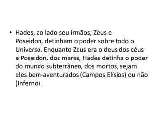 • Hades, ao lado seu irmãos, Zeus e
  Poseidon, detinham o poder sobre todo o
  Universo. Enquanto Zeus era o deus dos céus
  e Poseidon, dos mares, Hades detinha o poder
  do mundo subterrâneo, dos mortos, sejam
  eles bem-aventurados (Campos Elísios) ou não
  (Inferno)
 