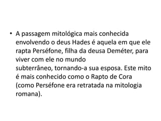 • A passagem mitológica mais conhecida
  envolvendo o deus Hades é aquela em que ele
  rapta Perséfone, filha da deusa Deméter, para
  viver com ele no mundo
  subterrâneo, tornando-a sua esposa. Este mito
  é mais conhecido como o Rapto de Cora
  (como Perséfone era retratada na mitologia
  romana).
 