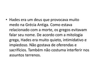 • Hades era um deus que provocava muito
  medo na Grécia Antiga. Como estava
  relacionado com a morte, os gregos evitavam
  falar seu nome. De acordo com a mitologia
  grega, Hades era muito quieto, intimidativo e
  impiedoso. Não gostava de oferendas e
  sacrifícios. Também não costuma interferir nos
  assuntos terrenos.
 